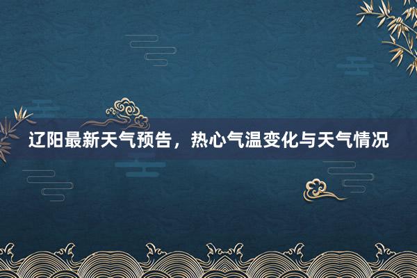 辽阳最新天气预告，热心气温变化与天气情况